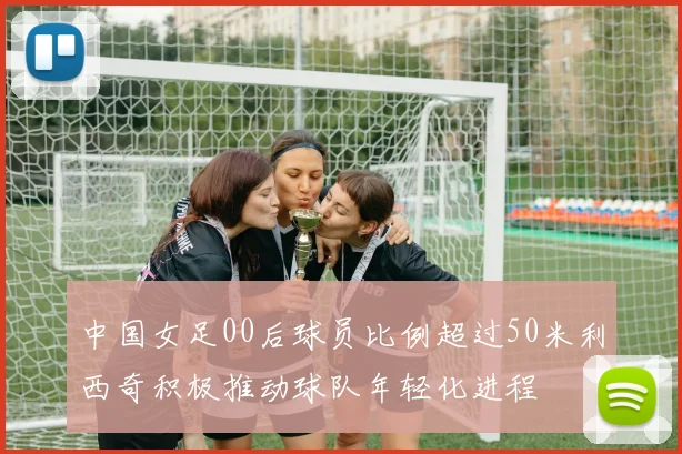 中国女足00后球员比例超过50米利西奇积极推动球队年轻化进程