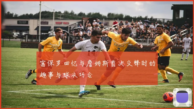 富保罗回忆与詹姆斯首次交锋时的趣事与球衣巧合
