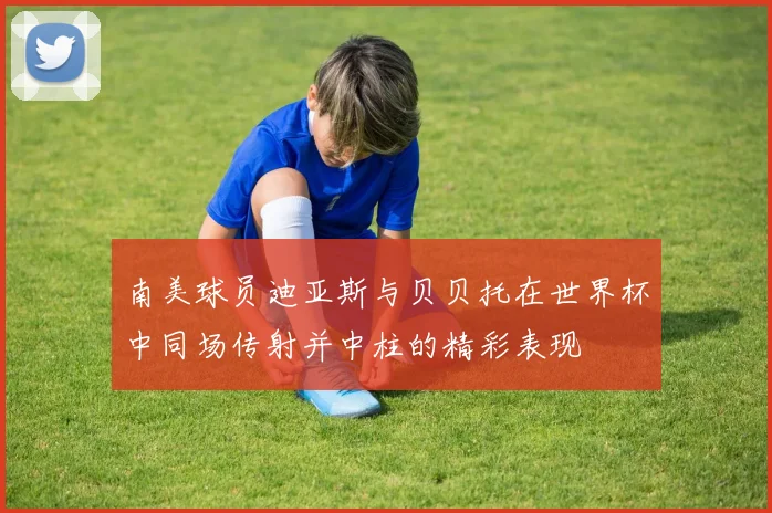 南美球员迪亚斯与贝贝托在世界杯中同场传射并中柱的精彩表现