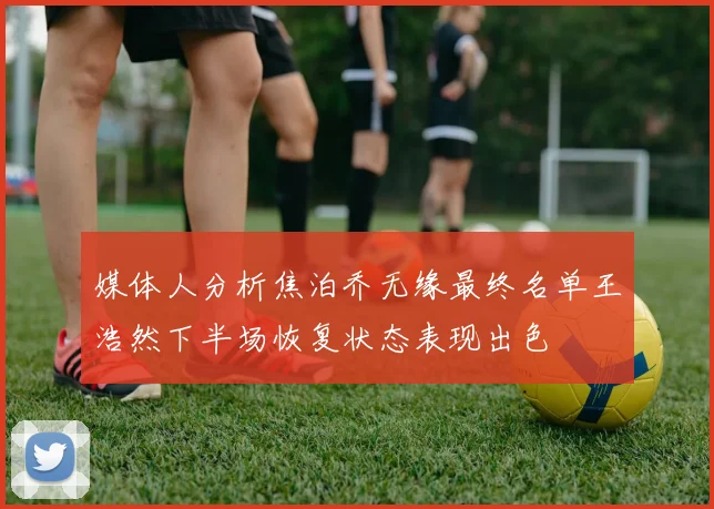 媒体人分析焦泊乔无缘最终名单王浩然下半场恢复状态表现出色
