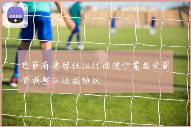 巴萨有意留住拉什福德但需接受薪资调整以达成协议
