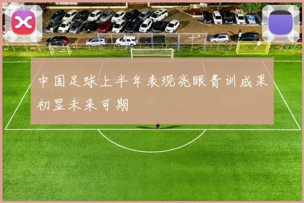 中国足球上半年表现亮眼青训成果初显未来可期