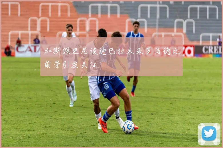 加斯佩里尼谈迪巴拉未来罗马德比前景引发关注