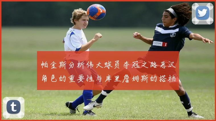帕金斯分析伟大球员夺冠之路恶汉角色的重要性与库里詹姆斯的搭档关系