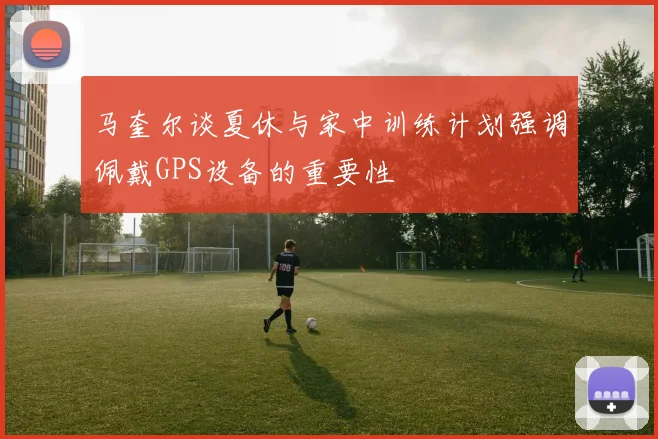 马奎尔谈夏休与家中训练计划强调佩戴GPS设备的重要性