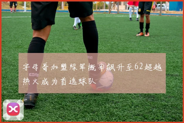 字母哥加盟绿军概率飙升至62超越热火成为首选球队