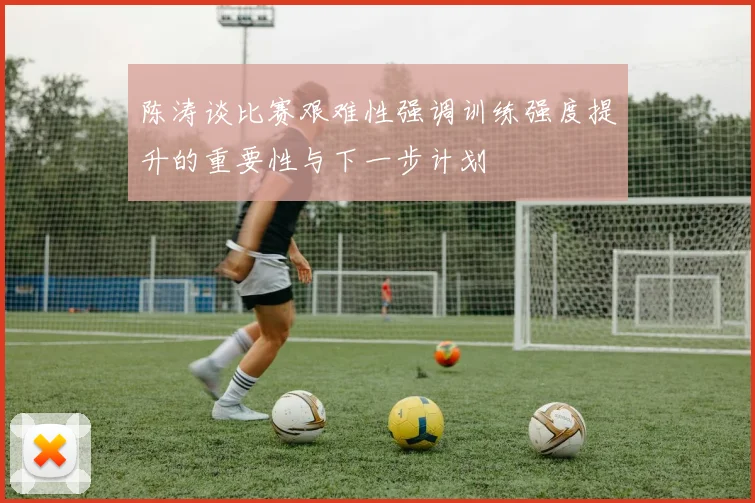 陈涛谈比赛艰难性强调训练强度提升的重要性与下一步计划