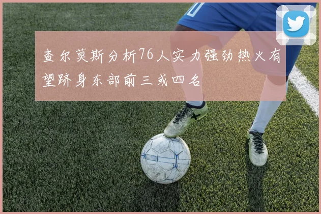 查尔莫斯分析76人实力强劲热火有望跻身东部前三或四名