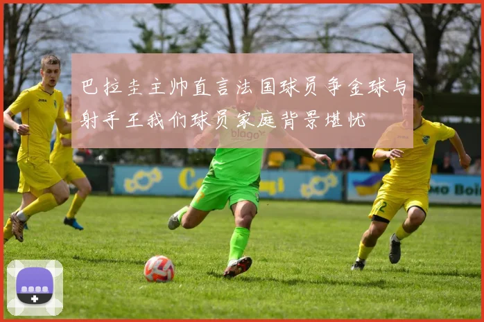 巴拉圭主帅直言法国球员争金球与射手王我们球员家庭背景堪忧