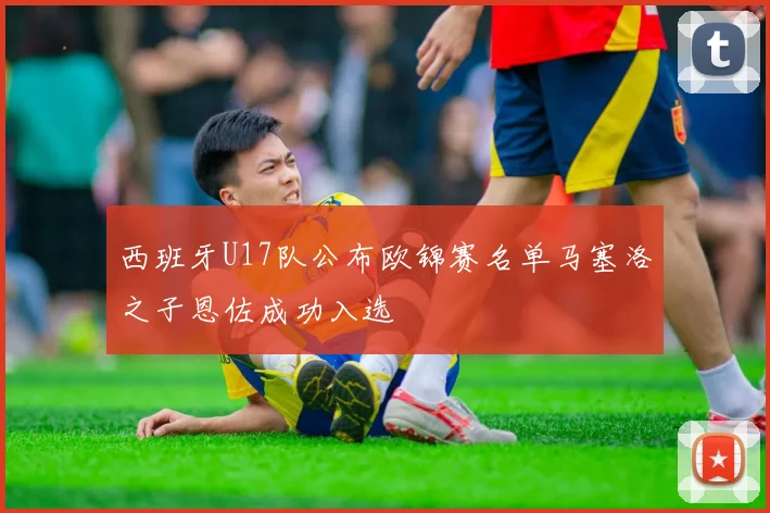 西班牙U17队公布欧锦赛名单马塞洛之子恩佐成功入选
