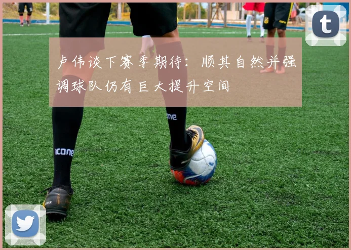 卢伟谈下赛季期待：顺其自然并强调球队仍有巨大提升空间