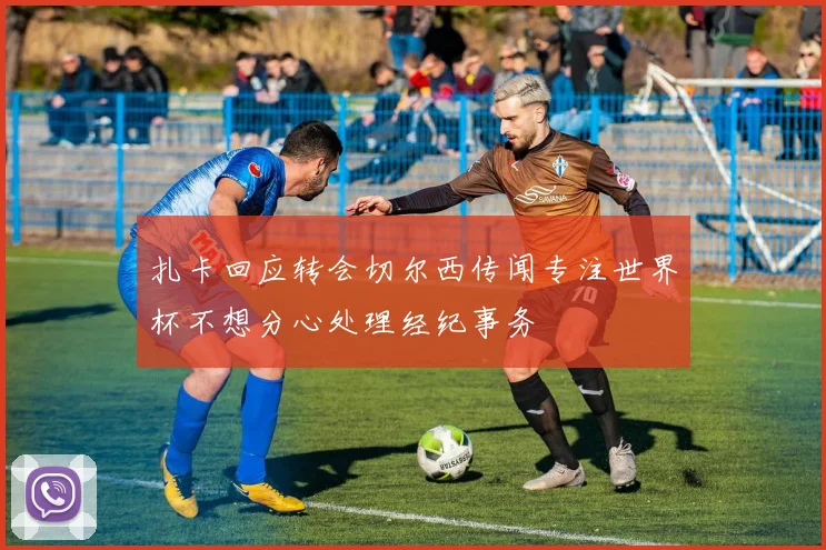扎卡回应转会切尔西传闻专注世界杯不想分心处理经纪事务