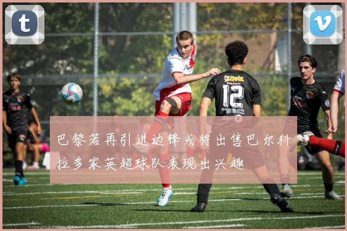 巴黎若再引进边锋或将出售巴尔科拉多家英超球队表现出兴趣