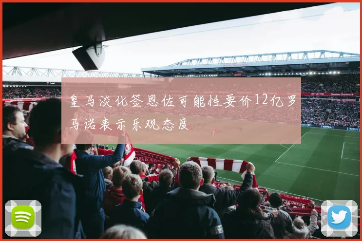 皇马淡化签恩佐可能性要价12亿罗马诺表示乐观态度