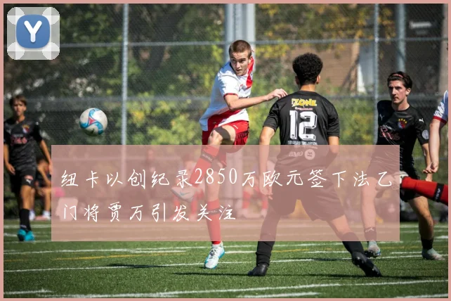 纽卡以创纪录2850万欧元签下法乙门将贾万引发关注