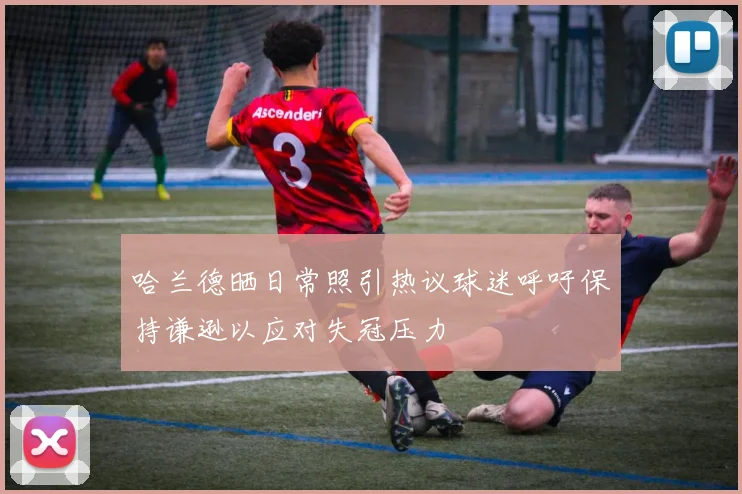 哈兰德晒日常照引热议球迷呼吁保持谦逊以应对失冠压力