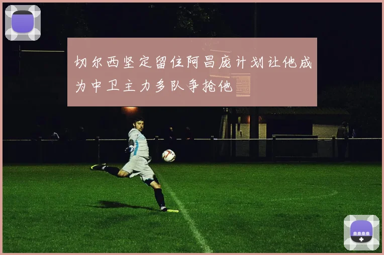 切尔西坚定留住阿昌庞计划让他成为中卫主力多队争抢他