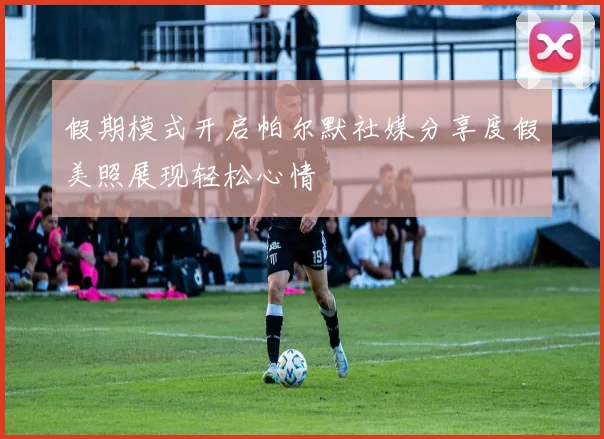 假期模式开启帕尔默社媒分享度假美照展现轻松心情