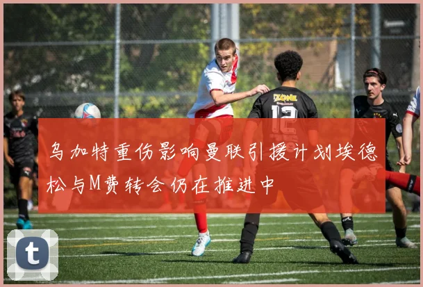 乌加特重伤影响曼联引援计划埃德松与M费转会仍在推进中