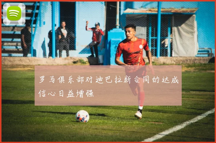 罗马俱乐部对迪巴拉新合同的达成信心日益增强