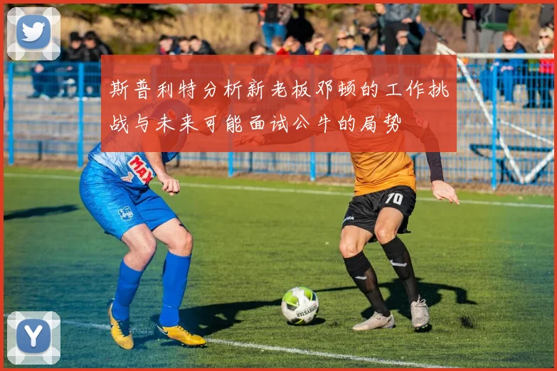 斯普利特分析新老板邓顿的工作挑战与未来可能面试公牛的局势