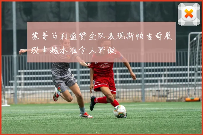 蒙哥马利盛赞全队表现斯帕吉奇展现卓越水准令人骄傲
