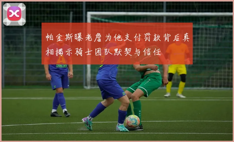 帕金斯曝老詹为他支付罚款背后真相揭示骑士团队默契与信任